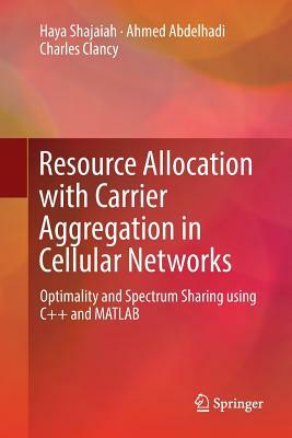 Resource Allocation with Carrier Aggregation in Cellular Networks: Optimality and Spectrum Sharing Using C++ and MATLAB by Charles Clancy, Ahmed Abdelhadi, Haya Shajaiah