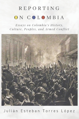Reporting on Colombia: Essays on Colombia's History, Culture, Peoples, and Armed Conflict by Julián Esteban Torres López