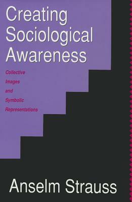 Creating Sociological Awareness: Collective Images and Symbolic Representations by Anselm L. Strauss