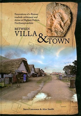 Between Villa and Town: Excavations of a Roman Roadside Settlement and Shrine at Higham Ferrers, Northamptonshire by Alex Smith, Steve Lawrence, Alexander Smith