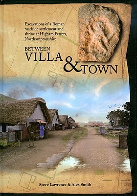 Between Villa and Town: Excavations of a Roman Roadside Settlement and Shrine at Higham Ferrers, Northamptonshire by Alex Smith, Alexander Smith, Steve Lawrence