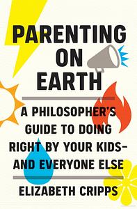 Parenting on Earth: A Philosopher's Guide to Doing Right by Your Kids and Everyone Else by Elizabeth Cripps