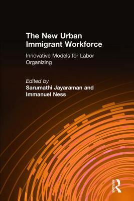 The New Urban Immigrant Workforce: Innovative Models for Labor Organizing: Innovative Models for Labor Organizing by Immanuel Ness, Sarumathi Jayaraman