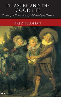 Pleasure and the Good Life: Concerning the Nature, Varieties, and Plausibility of Hedonism by Fred Feldman