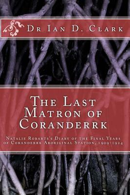 The Last Matron of Coranderrk: Natalie Robarts's Diary of the Final Years of Coranderrk Aboriginal Station, 1909-1924 by Ian D. Clark