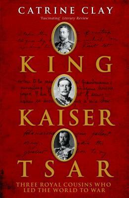 King, Kaiser, Tsar: Three Royal Cousins Who Led The World To War by Catrine Clay