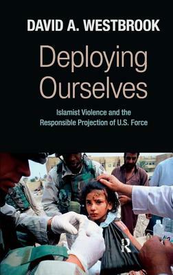 Deploying Ourselves: Islamist Violence and the Responsible Projection of the U.S. Force by David A. Westbrook