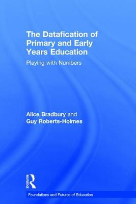 The Datafication of Primary and Early Years Education: Playing with Numbers by Alice Bradbury, Guy Roberts-Holmes