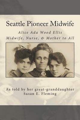 Seattle Pioneer Midwife: Alice ADA Wood Ellis Midwife Nurse & Mother to All by Dana Rose Fleming, Susan Elaine Fleming, Edward Oscar Fleming