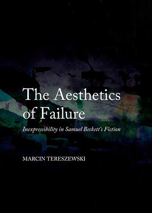 The Aesthetics of Failure: Inexpressibility in Samuel Beckett's Fiction by Marcin Tereszewski