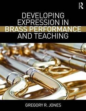 Developing Expression in Brass Performance and Teaching by Gregory R. Jones