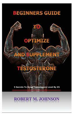 Beginners guide to Optimize and Supplement Testosterone: 5 Secrets To Boost Testosterone Level By X5 by Robert Johnson