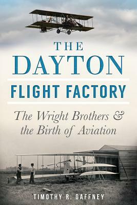 The Dayton Flight Factory: The Wright Brothers & the Birth of Aviation by Timothy R. Gaffney