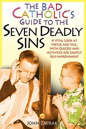 The Bad Catholic's Guide to the Seven Deadly Sins: A Vital Look at Virtue and Vice, With Quizzes and Activities for Saintly Self-Improvement by John Zmirak, John Zmirak