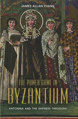 The Power Game in Byzantium: Antonina and the Empress Theodora by James Allan Evans