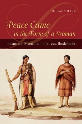 Peace Came in the Form of a Woman: Indians and Spaniards in the Texas Borderlands by Juliana Barr