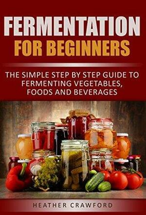 Fermentation for Beginners: The Simple Step By Step Guide to Fermenting Vegetables, Foods and Beverages by Heather Crawford