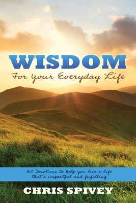 Wisdom for Your Everyday Life: 160 Devotions to Help You Live a Life That's Impactful and Fulfilling by Chris Spivey