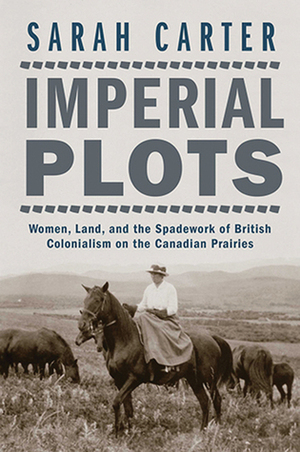 Imperial Plots: Women, Land, and the Spadework of British Colonialism on the Canadian Prairies by Sarah Carter