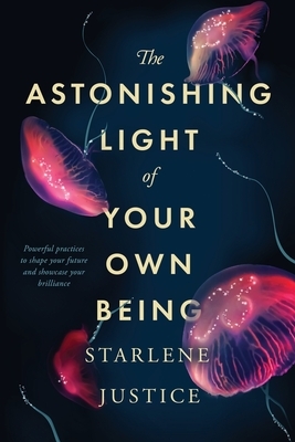 The Astonishing Light of Your Own Being: Powerful Practices to Shape Your Future and Showcase Your Brilliance by Starlene Justice