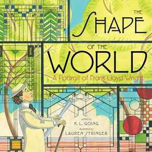 The Shape of the World: A Portrait of Frank Lloyd Wright by Lauren Stringer, K.L. Going