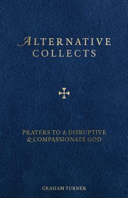 Alternative Collects: Prayers to a Disruptive and Compassionate God by Graham Turner