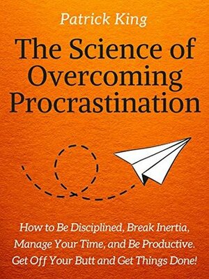 The Science of Overcoming Procrastination: How to Be Disciplined, Break Inertia, Manage Your Time, and Be Productive. Get Off Your Butt and Get Things Done! by Patrick King