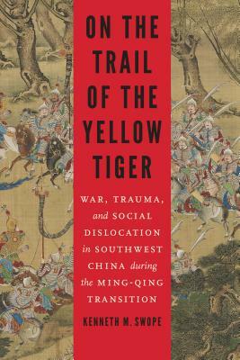 On the Trail of the Yellow Tiger: War, Trauma, and Social Dislocation in Southwest China During the Ming-Qing Transition by Kenneth M. Swope