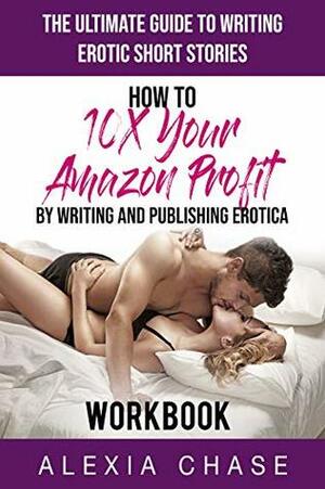 The Ultimate Guide to Writing Erotic Short Stories: How to 10X Your Amazon Profits by Writing and Publishing Erotica - Workbook by Alexia Chase