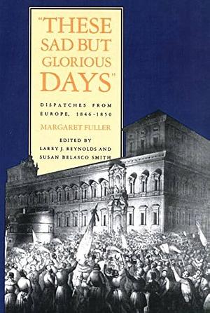 These Sad But Glorious Days: Dispatches from Europe, 1846-1850 by Susan Belasco Smith, Larry Joe Reynolds, Professor of English and Thomas Franklin Mayon Professor of Liberal Arts Larry J Reynolds