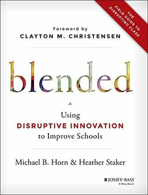 Blended: Using Disruptive Innovation to Improve Schools by Clayton M. Christensen, Heather Staker, Michael B. Horn