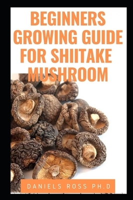Beginners Growing Guide for Shiitake Mushroom: Everything You Need To Know on Growing, Cultivating and Breeding of Shiitake Mushroom by Daniels Ross Ph. D.