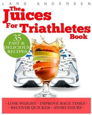 Juices for Triathletes: The Recipes, Nutrition and Diet Solution for Maximum Endurance and Improved Training Results for Sprint through to Iro by Lars Andersen