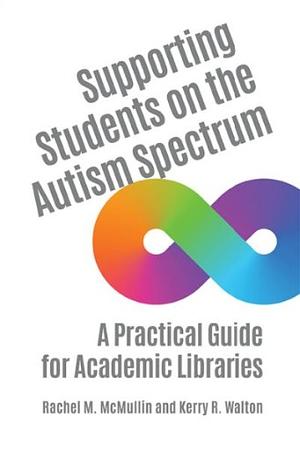 Supporting Students on the Autism Spectrum: A Practical Guide for Academic Libraries by Kerry R. Walton, Rachel M. McMullin