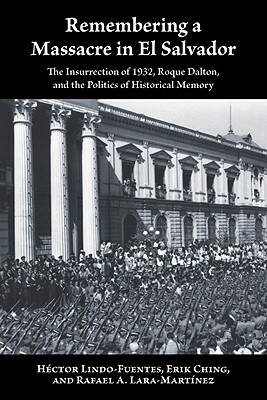 Remembering a Massacre in El Salvador: The Insurrection of 1932, Roque Dalton, and the Politics of Historical Memory by Rafael A. Lara-Martínez, Erik Ching, Héctor Lindo-Fuentes