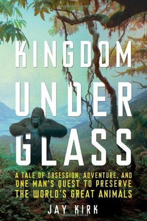 Kingdom Under Glass: A Tale of Obsession, Adventure, and One Man's Quest to Preserve the World's Great Animals by Jay Kirk