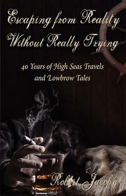 Escaping from Reality Without Really Trying: 40 Years of High Seas Travels and Lowbrow Tales by Robert Jacoby