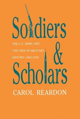 Soldiers and Scholars: The U.S. Army and the Uses of Military History, 1865-1920 by Carol Reardon