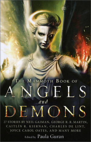 The Mammoth Book of Angels and Demons by Paula Guran, Neil Gaiman, Charles de Lint, George R.R. Martin, Chelsea Quinn Yarbro, Peter S. Beagle, Richard Parks, William Gibson, Tanith Lee, Genevieve Valentine, Caitlín R. Kiernan, Gene Wolf, Joyce Carol Oates, Jay Lake, Lucius Shepard, Sarah Monette