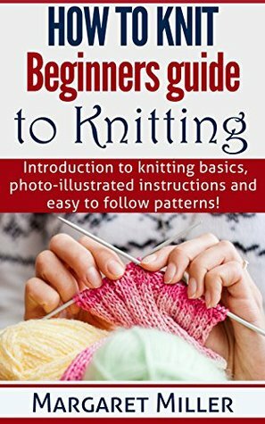 How to Knit: Beginners guide to Knitting: Introduction to knitting basics, photo-illustrated instructions and easy to follow patterns. (How to Knit, the complete Miller Series Book 1) by Margaret Miller