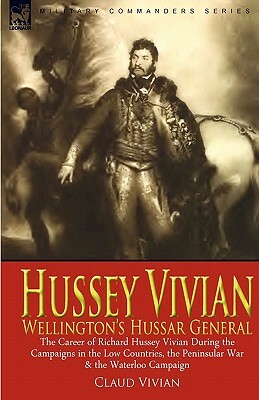 Hussey Vivian: Wellington's Hussar General: the Career of Richard Hussey Vivian During the Campaigns in the Low Countries, the Penins by Claud Vivian