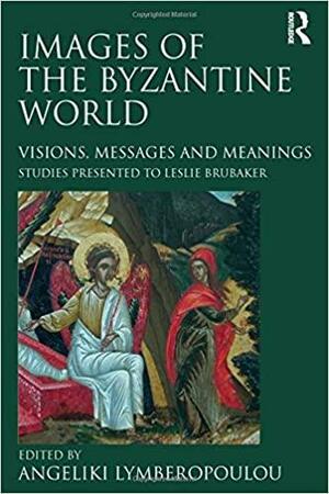 Images of the Byzantine World: Visions, Messages and Meanings: Studies Presented to Leslie Brubaker by Leslie Brubaker