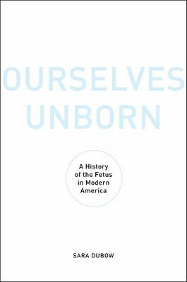 Ourselves Unborn: A History of the Fetus in Modern America by Sara Dubow
