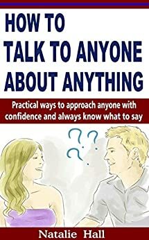 How to Talk to Anyone About Anything: Practical Ways to Approach Anyone with Confidence and Always Know What to Say by Natalie Hall