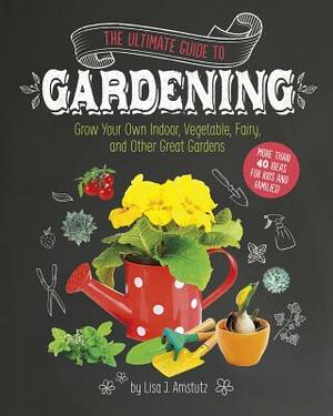 The Ultimate Guide to Gardening: Grow Your Own Indoor, Vegetable, Fairy, and Other Great Gardens by Lisa J. Amstutz