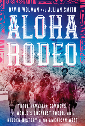Aloha Rodeo: Three Hawaiian Cowboys, the World's Greatest Rodeo, and a Hidden History of the American West by Julian Smith, David Wolman