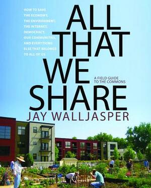 All That We Share: How to Save the Economy, the Environment, the Internet, Democracy, Our Communities, and Everything Else That Belongs to All of Us by Jay Walljasper