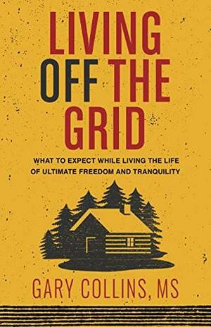 Living Off The Grid: What to Expect While Living the Life of Ultimate Freedom and Tranquility by Gary Collins