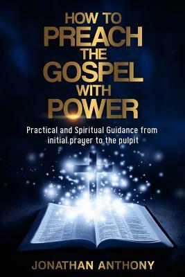 How to Preach the Gospel with Power: Practical and Spiritual Guidance from Initial Prayer to Pulpit by Jonathan Anthony