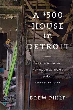 A $500 House in Detroit: Rebuilding an Abandoned Home and an American City by Drew Philp